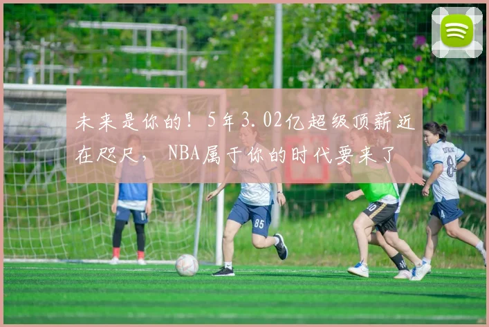 未来是你的!5年3.02亿超级顶薪近在咫尺, NBA属于你的时代要来了