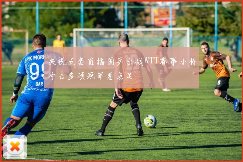 央视五套直播国乒出战WTT赛事小将冲击多项冠军看点足