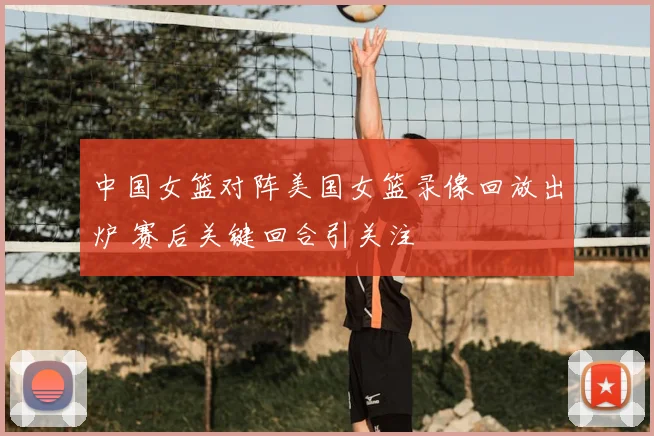 中国女篮对阵美国女篮录像回放出炉 赛后关键回合引关注