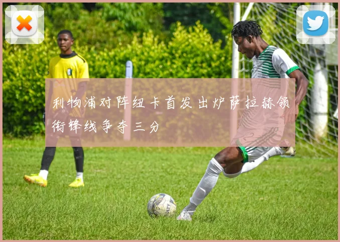利物浦对阵纽卡首发出炉萨拉赫领衔锋线争夺三分
