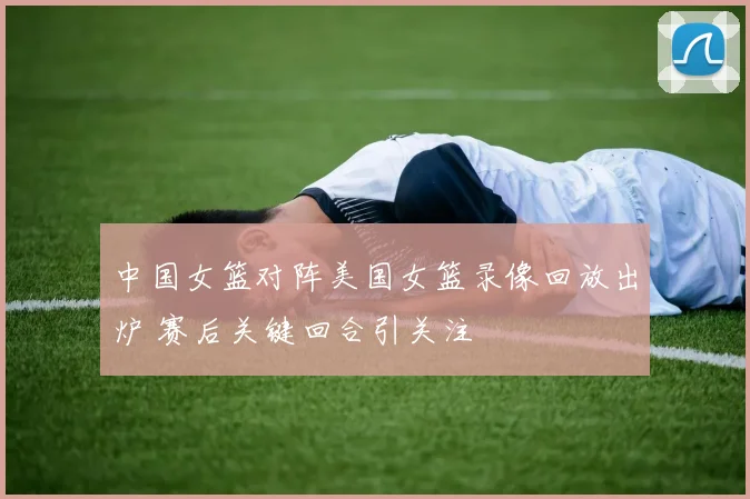 中国女篮对阵美国女篮录像回放出炉 赛后关键回合引关注