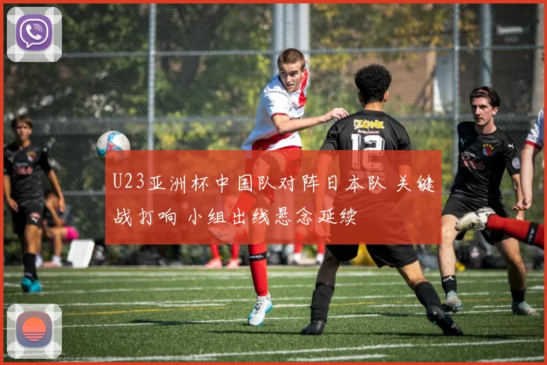 U23亚洲杯中国队对阵日本队 关键战打响 小组出线悬念延续