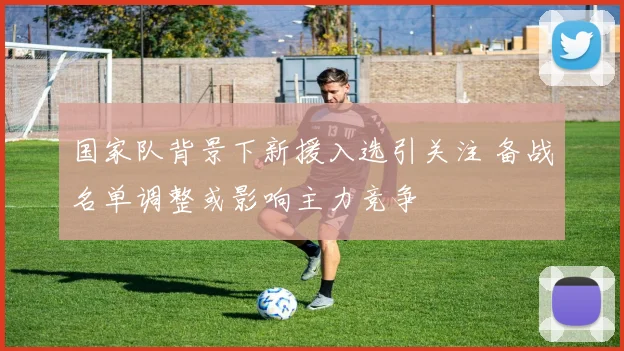 国家队背景下新援入选引关注 备战名单调整或影响主力竞争