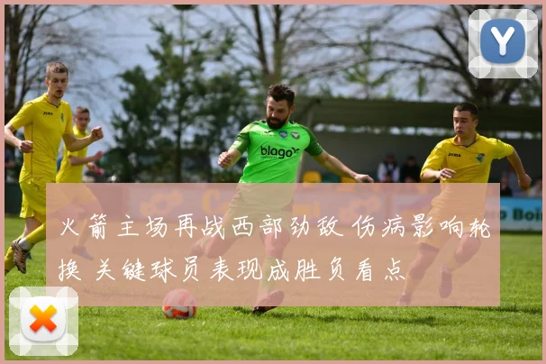 火箭主场再战西部劲敌 伤病影响轮换 关键球员表现成胜负看点