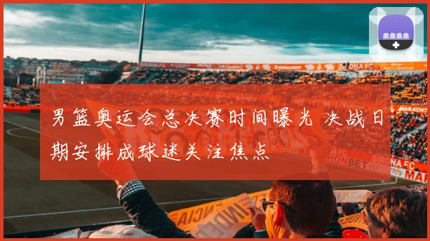 男篮奥运会总决赛时间曝光 决战日期安排成球迷关注焦点