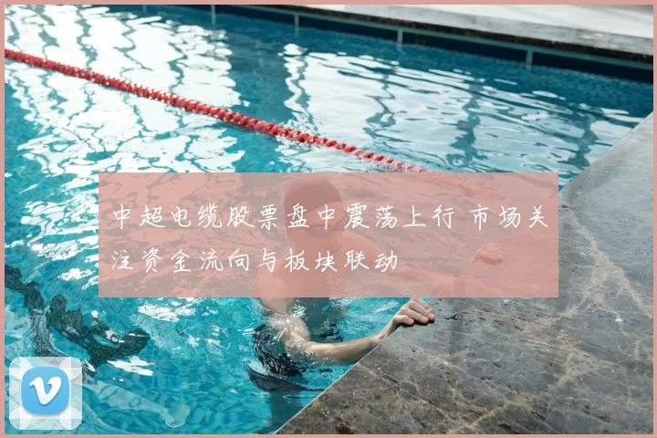 中超电缆股票盘中震荡上行 市场关注资金流向与板块联动