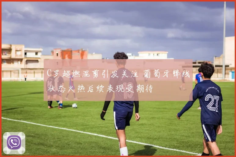 C罗超燃混剪引发关注 葡萄牙锋线状态火热后续表现受期待