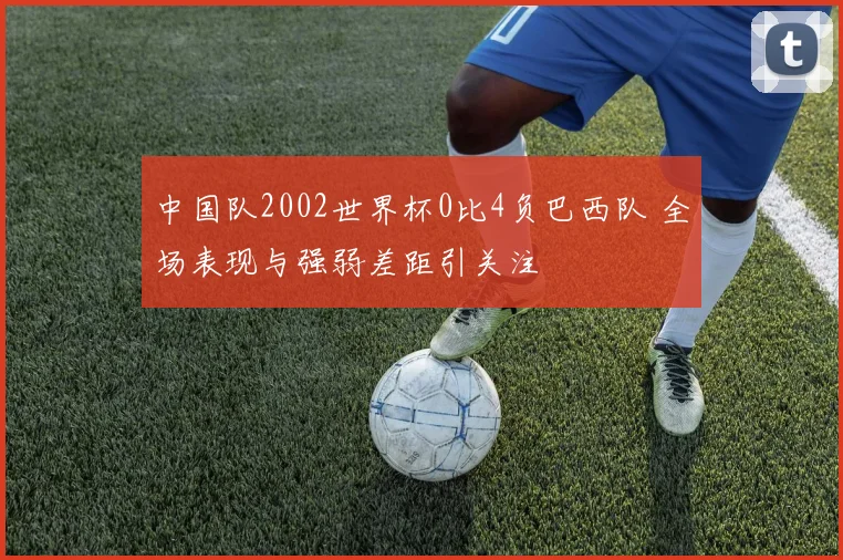 中国队2002世界杯0比4负巴西队 全场表现与强弱差距引关注
