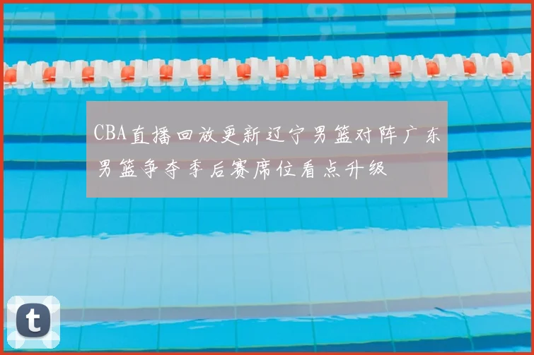 CBA直播回放更新辽宁男篮对阵广东男篮争夺季后赛席位看点升级