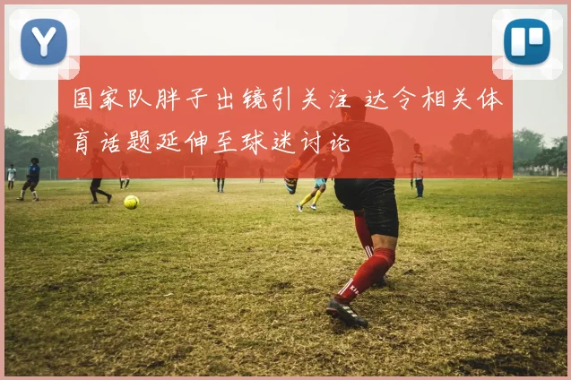 国家队胖子出镜引关注 达令相关体育话题延伸至球迷讨论