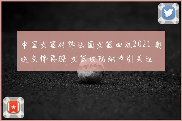 中国女篮对阵法国女篮回放2021 奥运交锋再现 女篮攻防细节引关注
