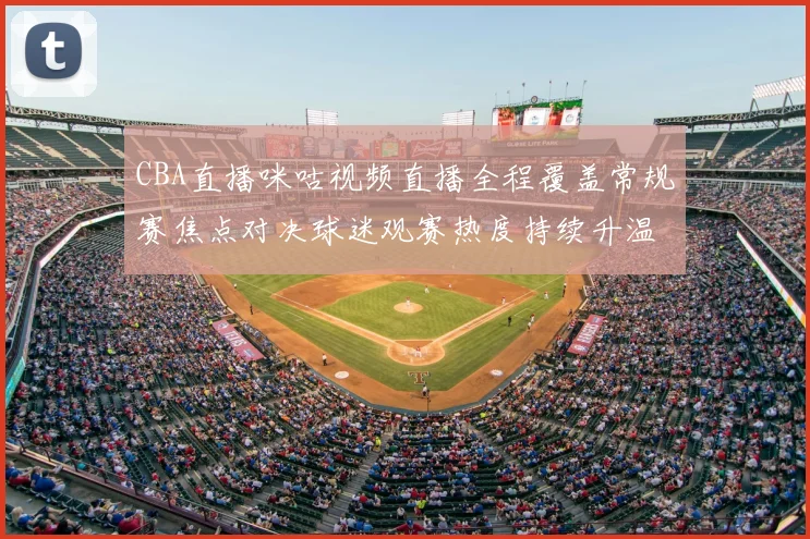 CBA直播咪咕视频直播全程覆盖常规赛焦点对决球迷观赛热度持续升温