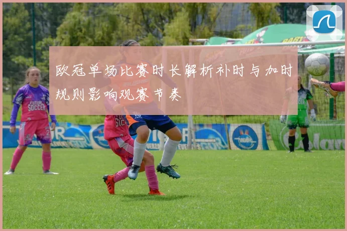 欧冠单场比赛时长解析补时与加时规则影响观赛节奏