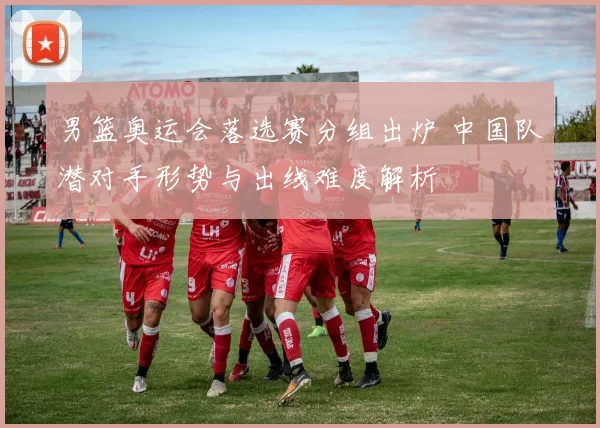 男篮奥运会落选赛分组出炉 中国队潜对手形势与出线难度解析