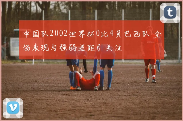 中国队2002世界杯0比4负巴西队 全场表现与强弱差距引关注