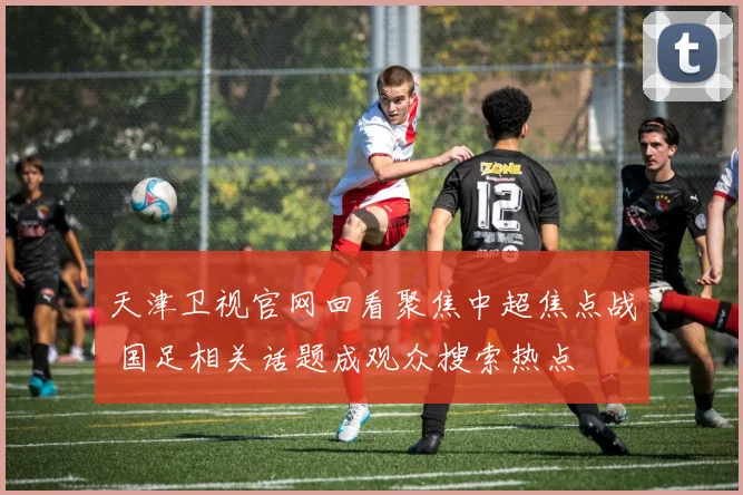 天津卫视官网回看聚焦中超焦点战 国足相关话题成观众搜索热点