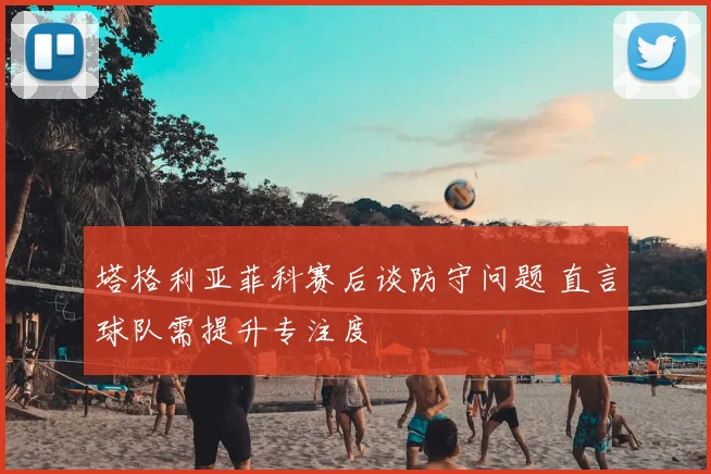塔格利亚菲科赛后谈防守问题 直言球队需提升专注度
