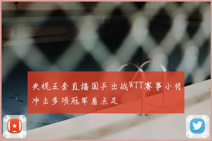 央视五套直播国乒出战WTT赛事小将冲击多项冠军看点足