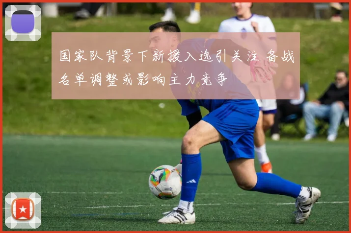 国家队背景下新援入选引关注 备战名单调整或影响主力竞争