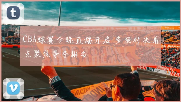 CBA球赛今晚直播开启 多场对决看点聚焦争夺排名