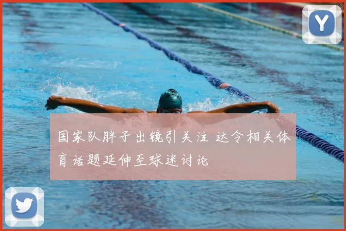 国家队胖子出镜引关注 达令相关体育话题延伸至球迷讨论