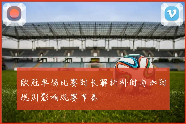 欧冠单场比赛时长解析补时与加时规则影响观赛节奏