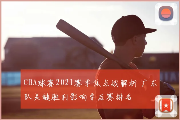CBA球赛2021赛季焦点战解析 广东队关键胜利影响季后赛排名