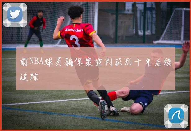 前NBA球员骗保案宣判获刑十年后续追踪