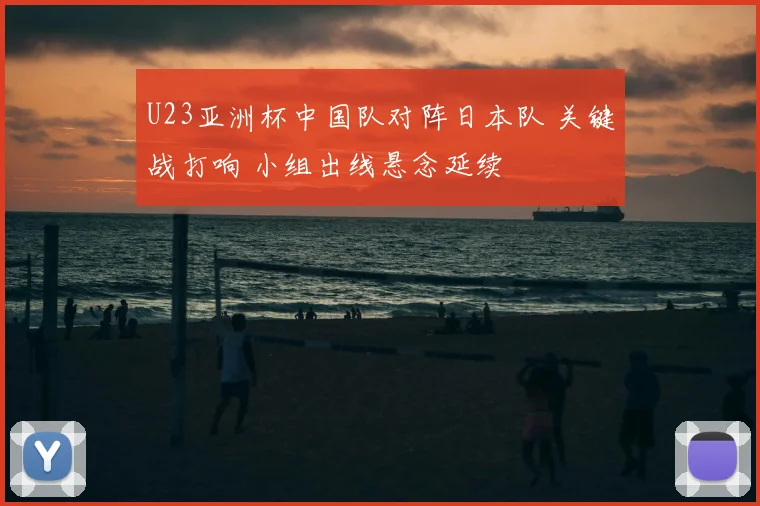 U23亚洲杯中国队对阵日本队 关键战打响 小组出线悬念延续