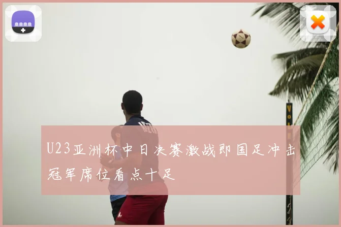 U23亚洲杯中日决赛激战即国足冲击冠军席位看点十足