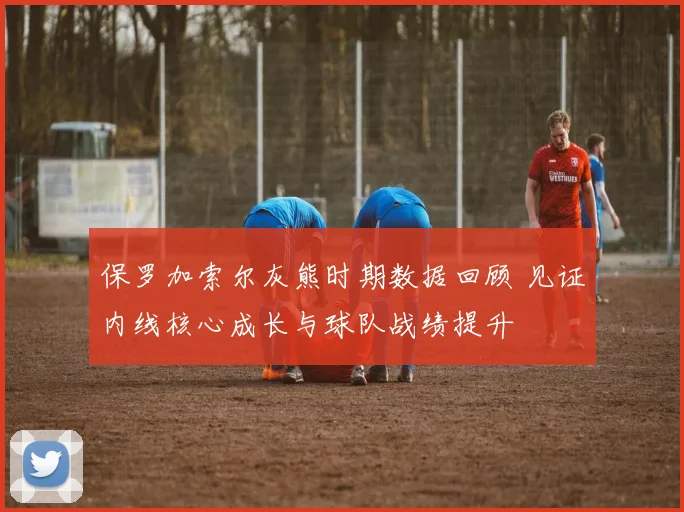 保罗加索尔灰熊时期数据回顾 见证内线核心成长与球队战绩提升