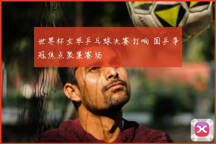 世界杯女单乒乓球决赛打响 国乒争冠焦点聚集赛场