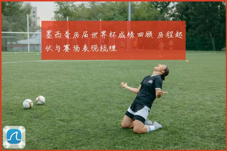 墨西哥历届世界杯成绩回顾 历程起伏与赛场表现梳理