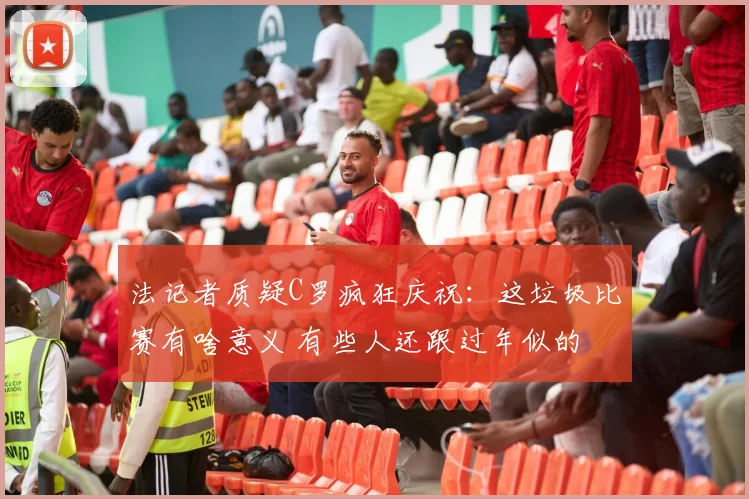 法记者质疑C罗疯狂庆祝：这垃圾比赛有啥意义 有些人还跟过年似的