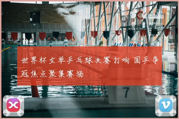 世界杯女单乒乓球决赛打响 国乒争冠焦点聚集赛场