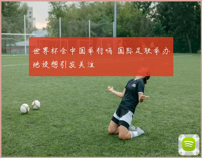 世界杯会中国举行吗 国际足联举办地设想引发关注