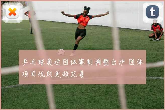 乒乓球奥运团体赛制调整出炉 团体项目规则更趋完善