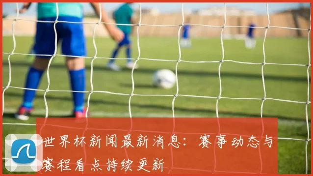 世界杯新闻最新消息:赛事动态与赛程看点持续更新