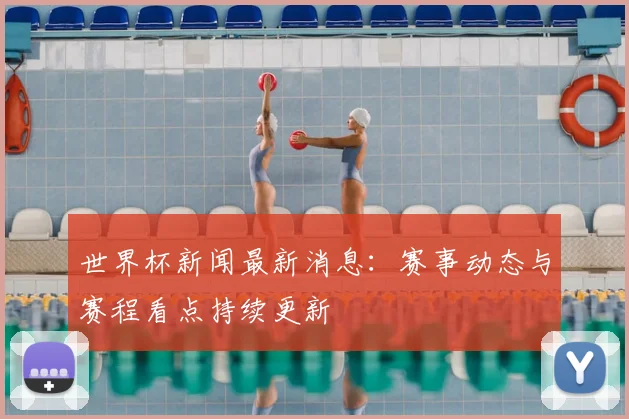 世界杯新闻最新消息:赛事动态与赛程看点持续更新