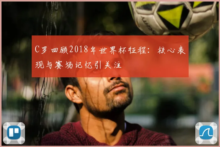 C罗回顾2018年世界杯征程:核心表现与赛场记忆引关注
