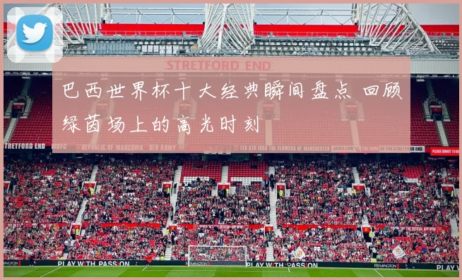 巴西世界杯十大经典瞬间盘点 回顾绿茵场上的高光时刻