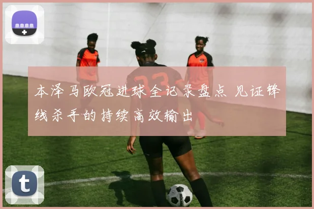 本泽马欧冠进球全记录盘点 见证锋线杀手的持续高效输出