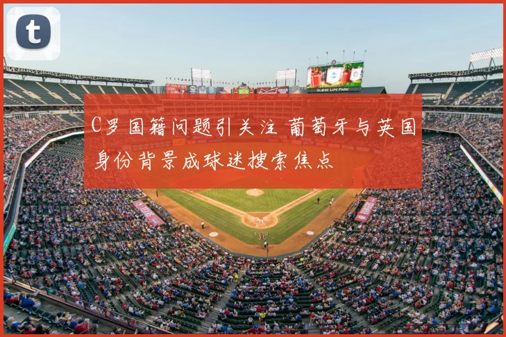 C罗国籍问题引关注 葡萄牙与英国身份背景成球迷搜索焦点