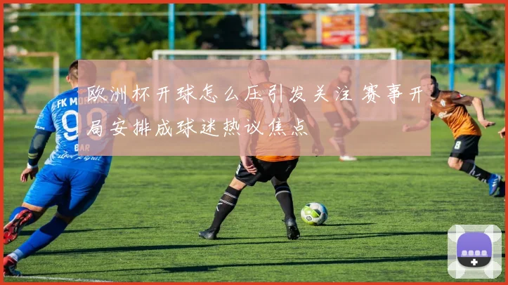 欧洲杯开球怎么压引发关注 赛事开局安排成球迷热议焦点