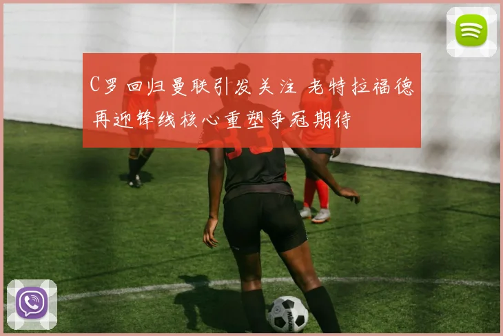 C罗回归曼联引发关注 老特拉福德再迎锋线核心重塑争冠期待