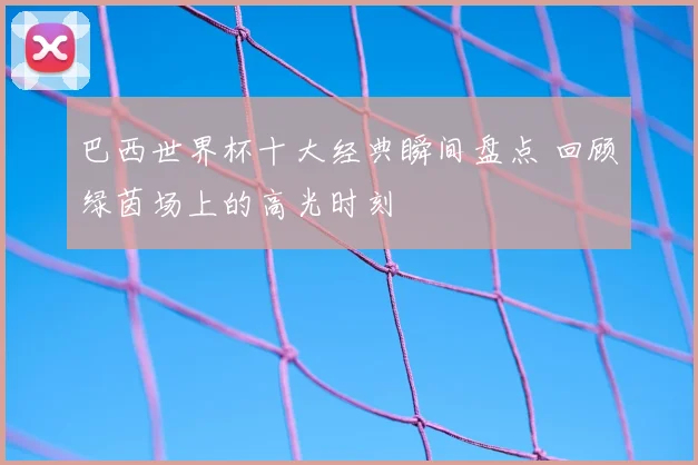 巴西世界杯十大经典瞬间盘点 回顾绿茵场上的高光时刻