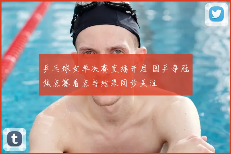 乒乓球女单决赛直播开启 国乒争冠焦点赛看点与结果同步关注