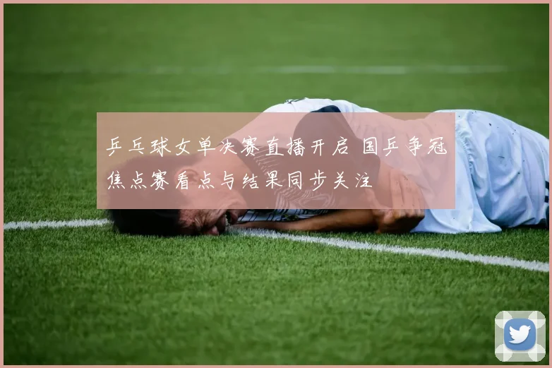 乒乓球女单决赛直播开启 国乒争冠焦点赛看点与结果同步关注