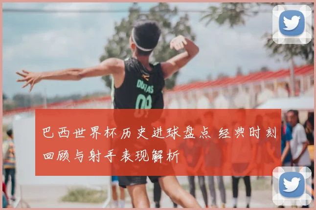 巴西世界杯历史进球盘点 经典时刻回顾与射手表现解析
