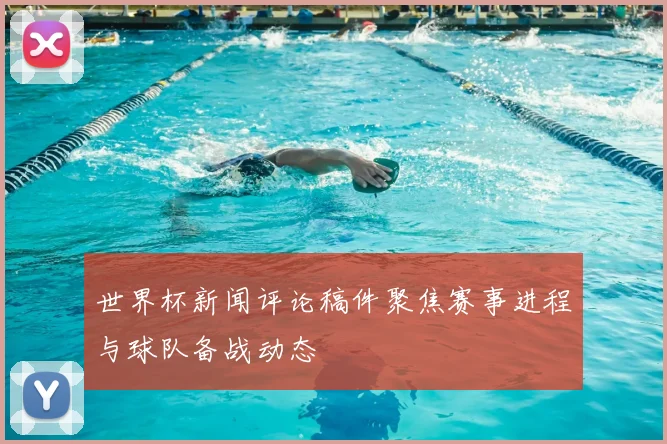世界杯新闻评论稿件聚焦赛事进程与球队备战动态